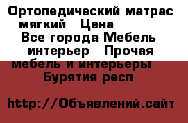 Ортопедический матрас мягкий › Цена ­ 6 743 - Все города Мебель, интерьер » Прочая мебель и интерьеры   . Бурятия респ.